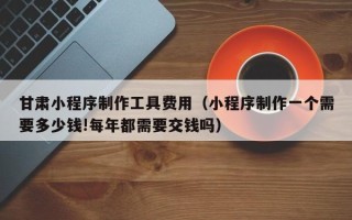 廊坊甘肃小程序制作工具费用（小程序制作一个需要多少钱!每年都需要交钱吗）