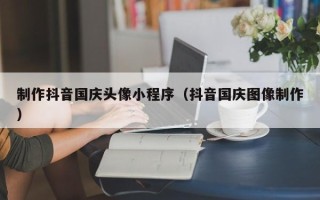廊坊制作抖音国庆头像小程序（抖音国庆图像制作）
