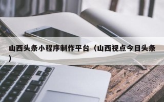 廊坊山西头条小程序制作平台（山西视点今日头条）